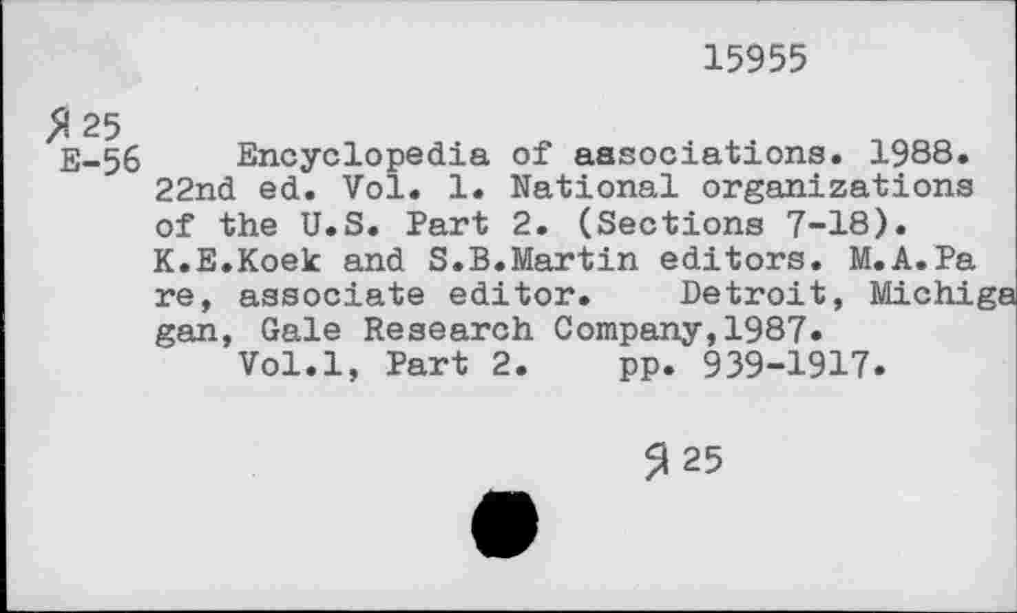 ﻿15955
^25 E-56
Encyclopedia of associations. 1988. 22nd ed. Vol. 1. National organizations of the U.S. Part 2. (Sections 7-18). K.E.Koek and S.B.Martin editors. M.A.Pa
re, associate editor. Detroit, M gan, Gale Research Company,1987.
Vol.l, Part 2. pp. 939-1917.
3 25